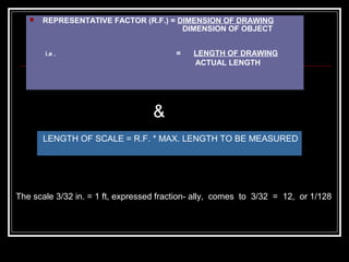  REPRESENTATIVE FACTOR (R.F.) = DIMENSION OF DRAWING
DIMENSION OF OBJECT
i.e . = LENGTH OF DRAWING
ACTUAL LENGTH
LENGTH OF SCALE = R.F. * MAX. LENGTH TO BE MEASURED
The scale 3/32 in. = 1 ft, expressed fraction- ally, comes to 3/32 = 12, or 1/128
&
 