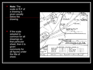  Note: The
scale or R.F of
a drawing is
given usually
below the
drawing.
 If the scale
adopted is
common for all
drawings on
that particular
sheet, then it is
given
commonly for
all figures under
the title of
sheet.
 