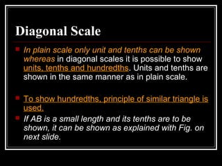 Diagonal Scale
 In plain scale only unit and tenths can be shown
whereas in diagonal scales it is possible to show
units, tenths and hundredths. Units and tenths are
shown in the same manner as in plain scale.
 To show hundredths, principle of similar triangle is
used.
 If AB is a small length and its tenths are to be
shown, it can be shown as explained with Fig. on
next slide.
 