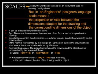 SCALES Usually the word scale is used for an instrument used for
drawing straight lines.
But in an Engineer’s/ designers language
scale means :--
the proportion or ratio between the
dimensions adopted for the drawing and
the corresponding dimensions of the object.
 It can be indicated in two different ways.
 Eg . The actual dimensions of the room ---- 10m x 8m cannot be adopted on the
drawing.
 In suitable proportion the dimensions ---- reduced in order to adopt conveniently on the
drawing sheet.
 If the room is represented by a rectangle of 10cm x 8cm size on the drawing sheet
that means the actual size is reduced by 100 times.
 Representing scales: The proportion between the drawing and the object can be
represented by two ways as follows:
a) Scale: - 1cm = 1m or 1cm=100cm or 1:100
b) Representative Fraction: - (RF) = 1/100 (less than one) .
i.e. the ratio between the size of the drawing and the object.
 
