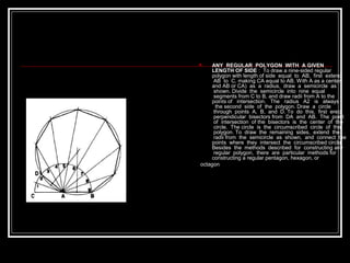  ANY REGULAR POLYGON WITH A GIVEN
LENGTH OF SIDE : To draw a nine-sided regular
polygon with length of side equal to AB, first extend
AB to C, making CA equal to AB. With A as a center
and AB or CA) as a radius, draw a semicircle as
shown. Divide the semicircle into nine equal
segments from C to B, and draw radii from A to the
points of intersection. The radius A2 is always
the second side of the polygon. Draw a circle
through points A, B, and D. To do this, first erect
perpendicular bisectors from DA and AB. The point
of intersection of the bisectors is the center of the
circle. The circle is the circumscribed circle of the
polygon. To draw the remaining sides, extend the
radii from the semicircle as shown, and connect the
points where they intersect the circumscribed circle.
Besides the methods described for constructing any
regular polygon, there are particular methods for
constructing a regular pentagon, hexagon, or
octagon
 