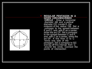  REGULAR PENTAGON IN A
GIVEN CIRCUMSCRIBED
CIRCLE : Draw a horizontal
diameter AB and a vertical
diameter CD. Locate E, the
midpoint of the radius OB. Set a
compass to the spread between
E and C, and, with E as a center,
strike the arc CF. Set a compass
to the spread between C and F,
and, with C as a center, strike the
arc GF. A line from G to C
forms one side of the
pentagon. Set a compass to GC
and lay off this interval from C
around the circle. Connect the
points of intersection
 