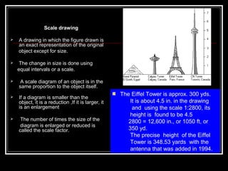 Scale drawing
 A drawing in which the figure drawn is
an exact representation of the original
object except for size.
 The change in size is done using
equal intervals or a scale.
 A scale diagram of an object is in the
same proportion to the object itself.
 If a diagram is smaller than the
object, it is a reduction ,If it is larger, it
is an enlargement
 The number of times the size of the
diagram is enlarged or reduced is
called the scale factor.
The Eiffel Tower is approx. 300 yds.
It is about 4.5 in. in the drawing
and using the scale 1:2800, its
height is found to be 4.5
2800 = 12,600 in., or 1050 ft, or
350 yd.
The precise height of the Eiffel
Tower is 348.53 yards with the
antenna that was added in 1994.
 