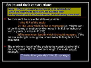 Scales and their constructions:
 To construct the scale the data required is :
1) the R.F of the scale
2) The units which it has to represent i.e. millimetres
or centimetres or metres or kilometres in M.K.S or inches or
feet or yards or miles in F.P.S)
3)The maximum length which it should measure. If the
maximum length is not given, some suitable length can be
assumed.
 The maximum length of the scale to be constructed on the
drawing sheet = R.F X maximum length the scale should
measure.
•This should be generally of 15 to 20 cms length.
Need : When an unusual proportion is to be adopted and
when the ready made scales are not available then
the required scale is to be constructed on the drawing sheet itself.
 