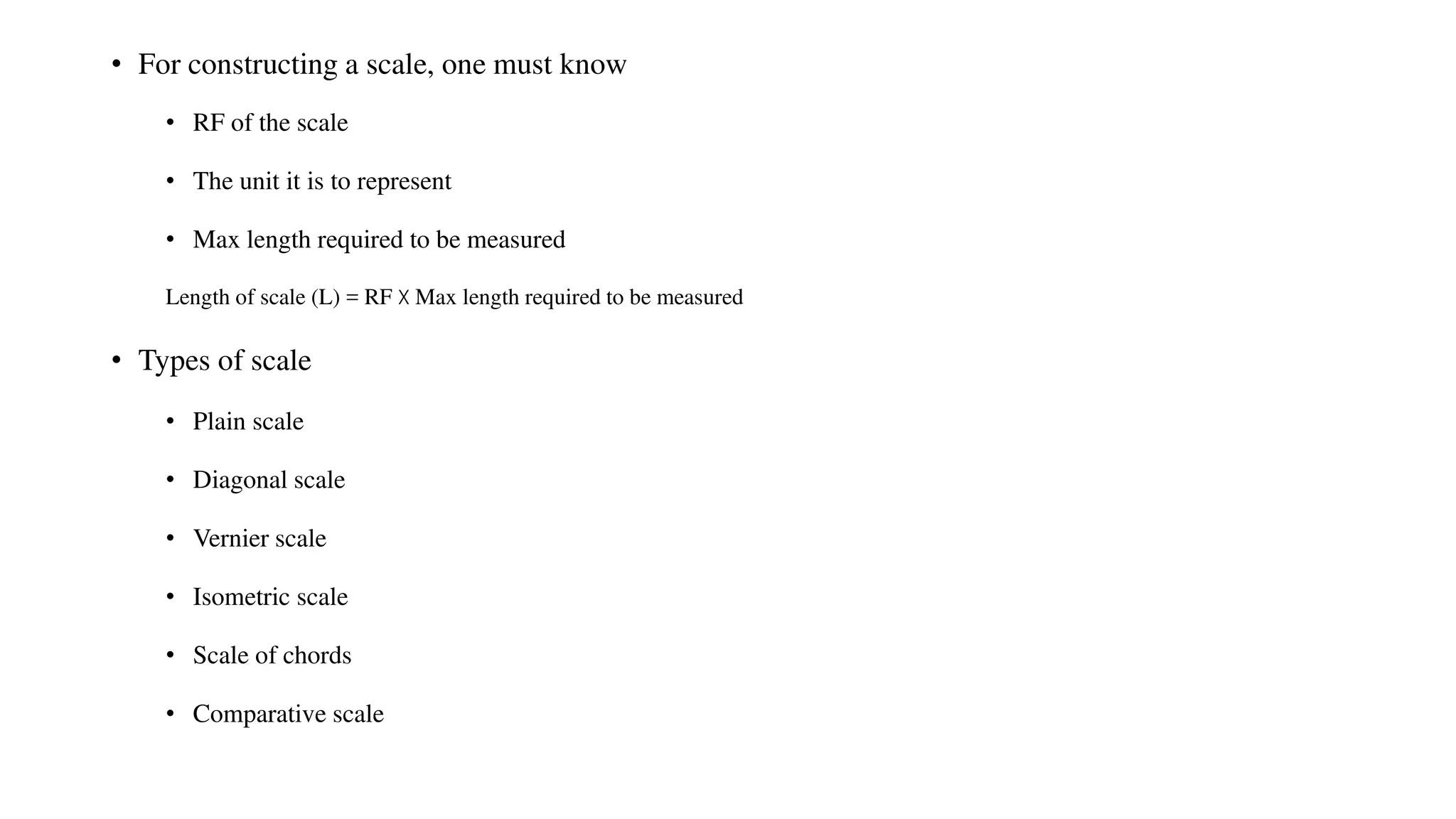 • For constructing a scale, one must know
• RF of the scale
• The unit it is to represent
• Max length required to be measured
Length of scale (L) = RF X Max length required to be measured
• Types of scale
• Plain scale
• Diagonal scale
• Vernier scale
• Isometric scale
• Scale of chords
• Comparative scale
 