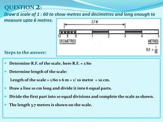  Determine R.F. of the scale, here R.F. = 1/60
 Determine length of the scale:
Length of the scale = 1/60 x 6 m = 1/ 10 metre = 10 cm.
 Draw a line 10 cm long and divide it into 6 equal parts.
 Divide the first part into 10 equal divisions and complete the scale as shown.
 The length 3.7 metres is shown on the scale.
QUESTION 2:
Steps to the answer:
Draw a scale of 1 : 60 to show metres and decimetres and long enough to
measure upto 6 metres.
 