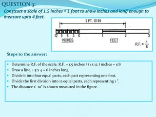  Determine R.F. of the scale. R.F. = 1.5 inches / (1 x 12 ) inches = 1/8
 Draw a line, 1.5 x 4 = 6 inches long.
 Divide it into four equal parts, each part representing one foot.
 Divide the first division into 12 equal parts, each representing 1 ".
 The distance 2'-10" is shown measured in the figure.
QUESTION 3:
Steps to the answer:
Construct a scale of 1.5 inches = 1 foot to show inches and long enough to
measure upto 4 feet.
 