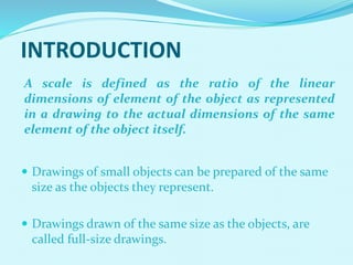 INTRODUCTION
 Drawings of small objects can be prepared of the same
size as the objects they represent.
 Drawings drawn of the same size as the objects, are
called full-size drawings.
A scale is defined as the ratio of the linear
dimensions of element of the object as represented
in a drawing to the actual dimensions of the same
element of the object itself.
 
