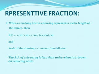  When a 1 cm long line in a drawing represents 1 metre length of
the object, then
R.F. = 1 cm/ 1 m = 1 cm / (1 x 100) cm
and
Scale of the drawing = 1 : 100 or 1/100 full size.
RPRESENTTIVE FRACTION:
The R.F. of a drawing is less than unity when it is drawn
on reducing scale.
 