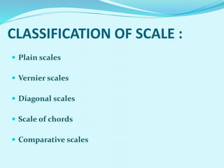 CLASSIFICATION OF SCALE :
 Plain scales
 Vernier scales
 Diagonal scales
 Scale of chords
 Comparative scales
 