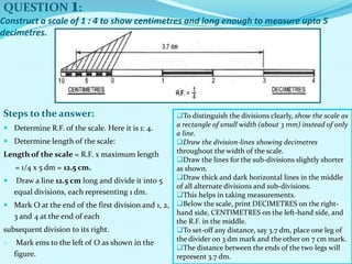 Construct a scale of 1 : 4 to show centimetres and long enough to measure upto 5
decimetres.
 Determine R.F. of the scale. Here it is 1: 4.
 Determine length of the scale:
Length of the scale = R.F. x maximum length
= 1/4 x 5 dm = 12.5 cm.
 Draw a line 12.5 cm long and divide it into 5
equal divisions, each representing 1 dm.
 Mark O at the end of the first division and 1, 2,
3 and 4 at the end of each
subsequent division to its right.
o Mark ems to the left of O as shown in the
figure.
QUESTION 1:
Steps to the answer: To distinguish the divisions clearly, show the scale as
a rectangle of small width (about 3 mm) instead of only
a line.
Draw the division-lines showing decimetres
throughout the width of the scale.
Draw the lines for the sub-divisions slightly shorter
as shown.
Draw thick and dark horizontal lines in the middle
of all alternate divisions and sub-divisions.
This helps in taking measurements.
Below the scale, print DECIMETRES on the right-
hand side, CENTIMETRES on the left-hand side, and
the R.F. in the middle.
To set-off any distance, say 3.7 dm, place one leg of
the divider on 3 dm mark and the other on 7 cm mark.
The distance between the ends of the two legs will
represent 3.7 dm.
 