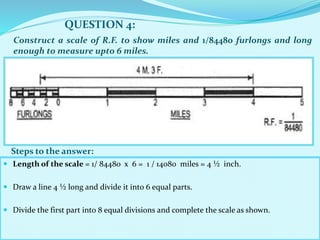  Length of the scale = 1/ 84480 x 6 = 1 / 14080 miles = 4 ½ inch.
 Draw a line 4 ½ long and divide it into 6 equal parts.
 Divide the first part into 8 equal divisions and complete the scale as shown.
QUESTION 4:
Steps to the answer:
Construct a scale of R.F. to show miles and 1/84480 furlongs and long
enough to measure upto 6 miles.
 