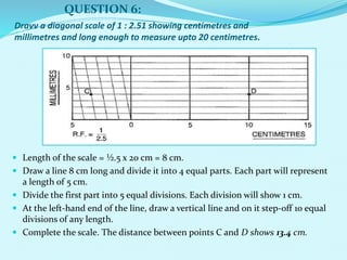 Dravv a diagonal scale of 1 : 2.51 showing centimetres and
millimetres and long enough to measure upto 20 centimetres.
 Length of the scale = ½.5 x 20 cm = 8 cm.
 Draw a line 8 cm long and divide it into 4 equal parts. Each part will represent
a length of 5 cm.
 Divide the first part into 5 equal divisions. Each division will show 1 cm.
 At the left-hand end of the line, draw a vertical line and on it step-off 10 equal
divisions of any length.
 Complete the scale. The distance between points C and D shows 13.4 cm.
QUESTION 6:
 
