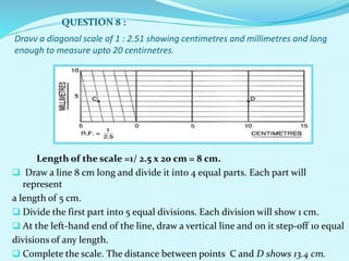 Dravv a diagonal scale of 1 : 2.51 showing centimetres and millimetres and long
enough to measure upto 20 centirnetres.
Length of the scale =1/ 2.5 x 20 cm = 8 cm.
 Draw a line 8 cm long and divide it into 4 equal parts. Each part will
represent
a length of 5 cm.
 Divide the first part into 5 equal divisions. Each division will show 1 cm.
 At the left-hand end of the line, draw a vertical line and on it step-off 10 equal
divisions of any length.
 Complete the scale. The distance between points C and D shows 13.4 cm.
QUESTION 8 :
 