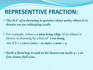  The R.F. of a drawing is greater than unity when it is
drawn on an enlarging scale.
 For example, when a 2 mm long edge of an object is
shown in drawing by a line of 1 cm long,
the R.F.= 1 cm/2 mm = 10 mm/ 2 mm = 5.
 Such a drawing is said to be drawn on scale 5 : 1 or
five times full-size.
REPRESENTTIVE FRACTION:
 