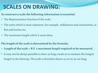 SCALES ON DRAWING:
To construct a scale the following information is essential:
 The Representative Fraction of the scale.
 The units which it must represent, for example, millimetres and centimetres, or
feet and inches etc.
 The maximum length which it must show.
The length of the scale is determined by the formula:
 Length of the scale = R.F. x maximum length required to be measured.
 It may not be always possible to draw as long a scale as to measure the longest
length in the drawing. The scale is therefore drawn 15 cm to 30 cm long,
 