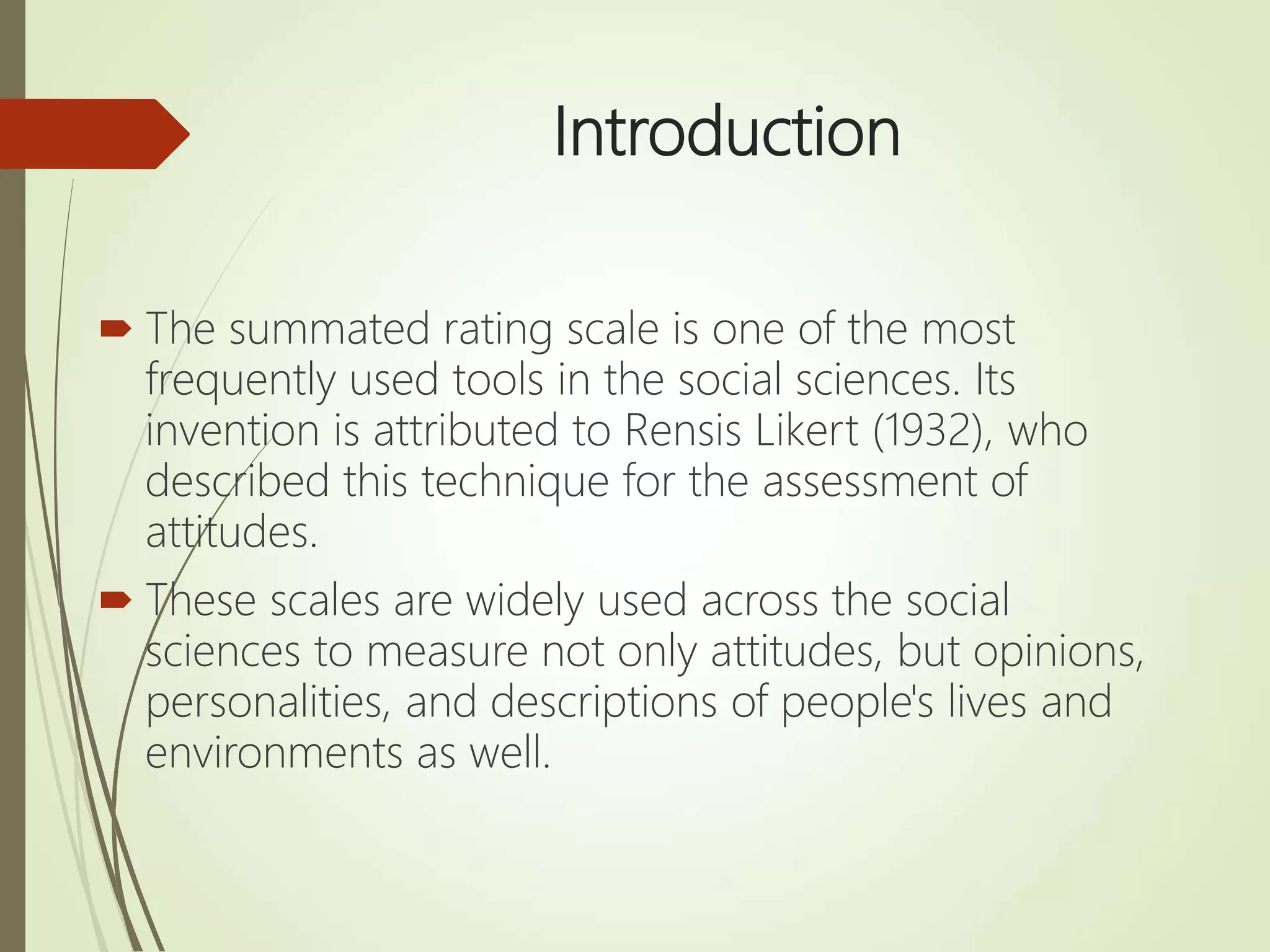 Introduction
 The summated rating scale is one of the most
frequently used tools in the social sciences. Its
invention is attributed to Rensis Likert (1932), who
described this technique for the assessment of
attitudes.
 These scales are widely used across the social
sciences to measure not only attitudes, but opinions,
personalities, and descriptions of people's lives and
environments as well.
 