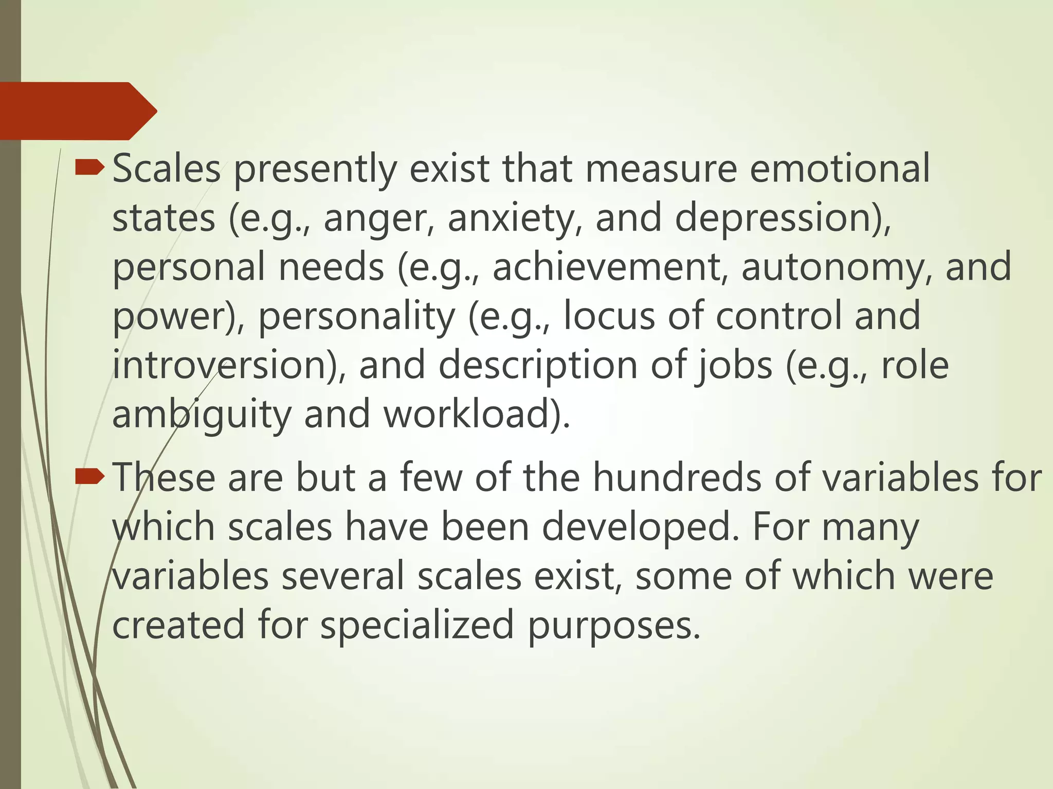 Scales presently exist that measure emotional
states (e.g., anger, anxiety, and depression),
personal needs (e.g., achievement, autonomy, and
power), personality (e.g., locus of control and
introversion), and description of jobs (e.g., role
ambiguity and workload).
These are but a few of the hundreds of variables for
which scales have been developed. For many
variables several scales exist, some of which were
created for specialized purposes.
 