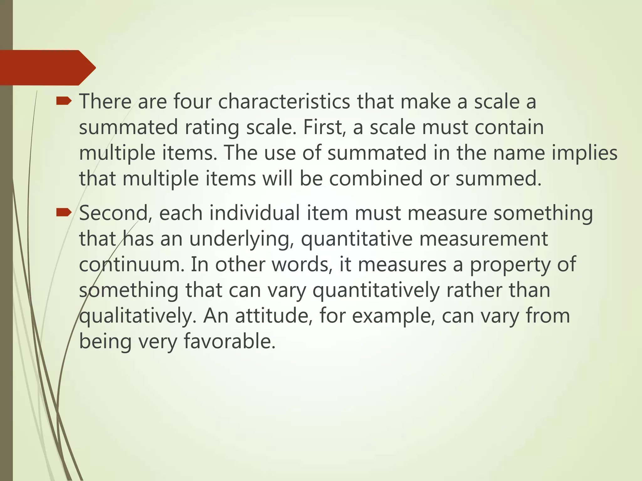  There are four characteristics that make a scale a
summated rating scale. First, a scale must contain
multiple items. The use of summated in the name implies
that multiple items will be combined or summed.
 Second, each individual item must measure something
that has an underlying, quantitative measurement
continuum. In other words, it measures a property of
something that can vary quantitatively rather than
qualitatively. An attitude, for example, can vary from
being very favorable.
 