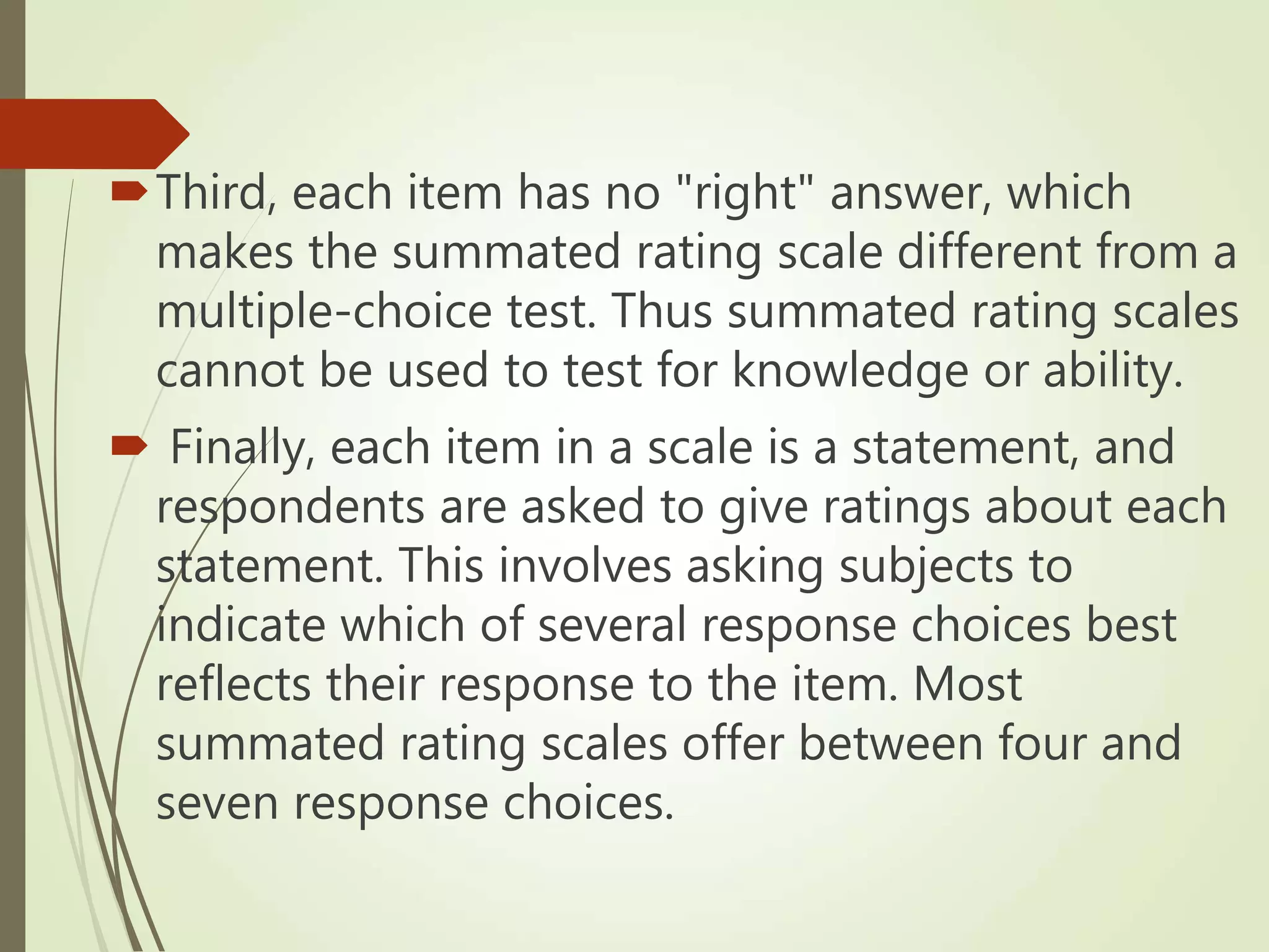 Third, each item has no "right" answer, which
makes the summated rating scale different from a
multiple-choice test. Thus summated rating scales
cannot be used to test for knowledge or ability.
 Finally, each item in a scale is a statement, and
respondents are asked to give ratings about each
statement. This involves asking subjects to
indicate which of several response choices best
reflects their response to the item. Most
summated rating scales offer between four and
seven response choices.
 