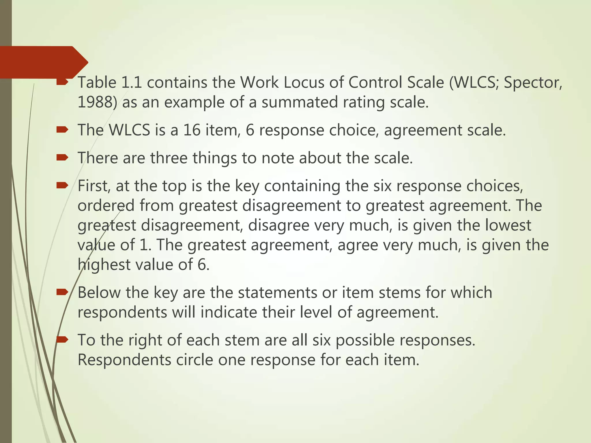  Table 1.1 contains the Work Locus of Control Scale (WLCS; Spector,
1988) as an example of a summated rating scale.
 The WLCS is a 16 item, 6 response choice, agreement scale.
 There are three things to note about the scale.
 First, at the top is the key containing the six response choices,
ordered from greatest disagreement to greatest agreement. The
greatest disagreement, disagree very much, is given the lowest
value of 1. The greatest agreement, agree very much, is given the
highest value of 6.
 Below the key are the statements or item stems for which
respondents will indicate their level of agreement.
 To the right of each stem are all six possible responses.
Respondents circle one response for each item.
 