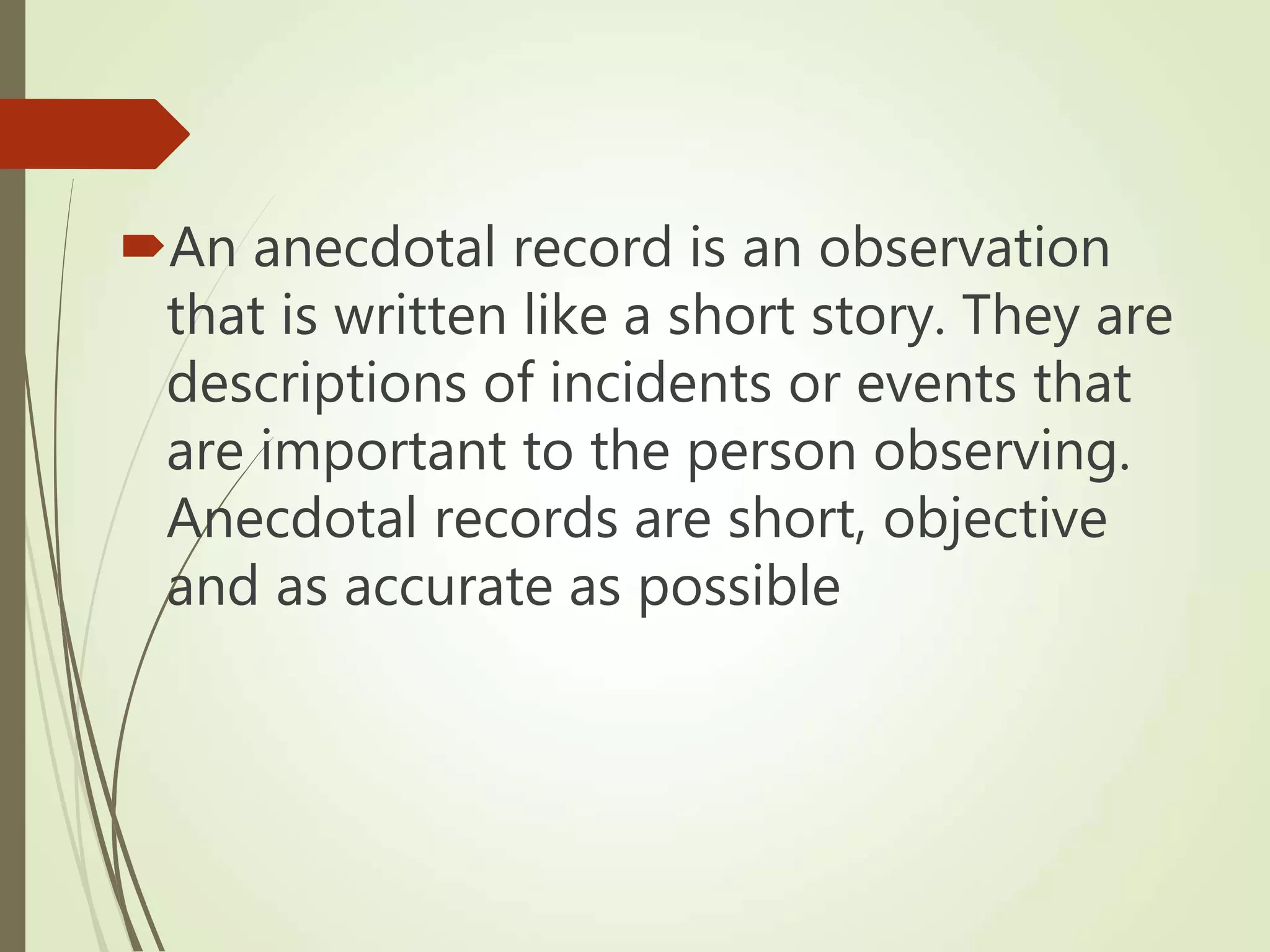 An anecdotal record is an observation
that is written like a short story. They are
descriptions of incidents or events that
are important to the person observing.
Anecdotal records are short, objective
and as accurate as possible
 