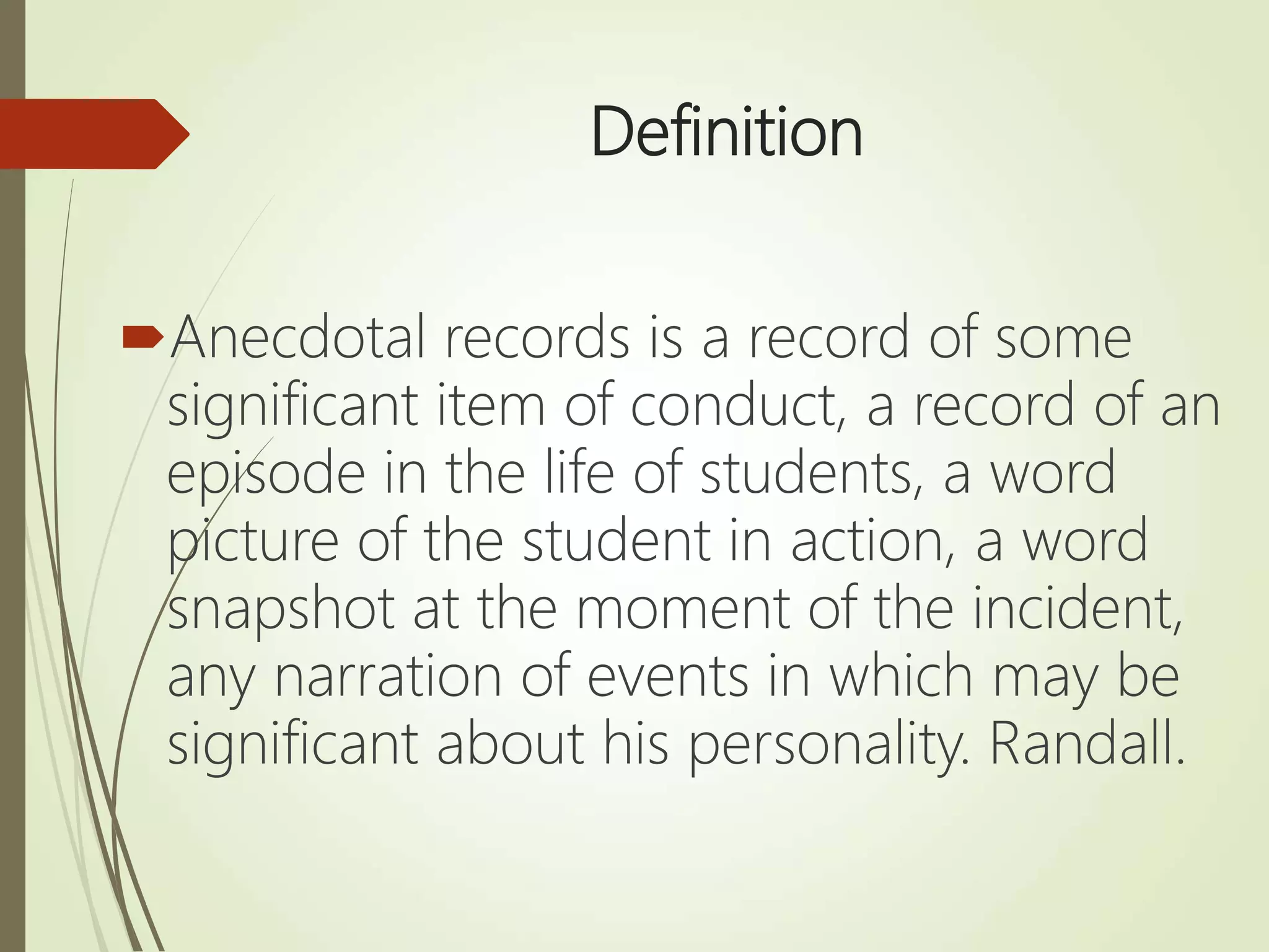 Definition
Anecdotal records is a record of some
significant item of conduct, a record of an
episode in the life of students, a word
picture of the student in action, a word
snapshot at the moment of the incident,
any narration of events in which may be
significant about his personality. Randall.
 