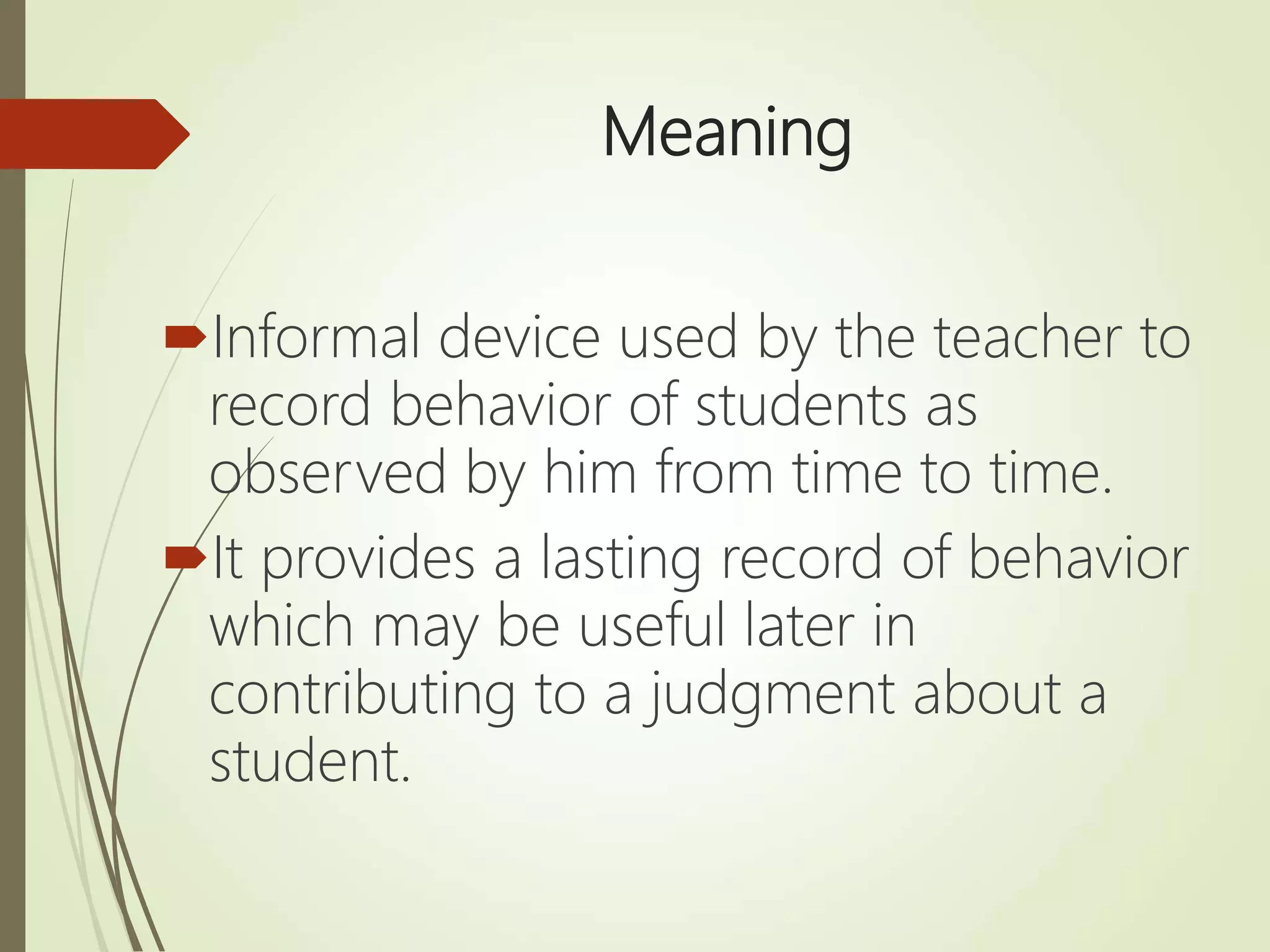 Meaning
Informal device used by the teacher to
record behavior of students as
observed by him from time to time.
It provides a lasting record of behavior
which may be useful later in
contributing to a judgment about a
student.
 
