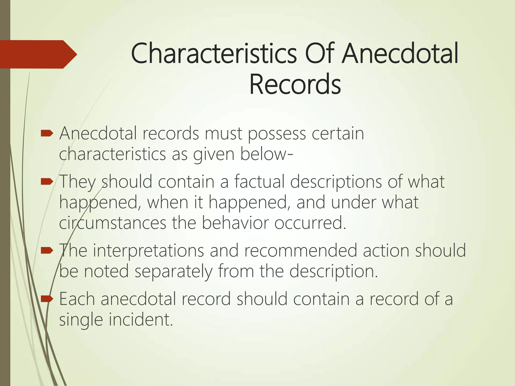 Characteristics Of Anecdotal
Records
 Anecdotal records must possess certain
characteristics as given below-
 They should contain a factual descriptions of what
happened, when it happened, and under what
circumstances the behavior occurred.
 The interpretations and recommended action should
be noted separately from the description.
 Each anecdotal record should contain a record of a
single incident.
 