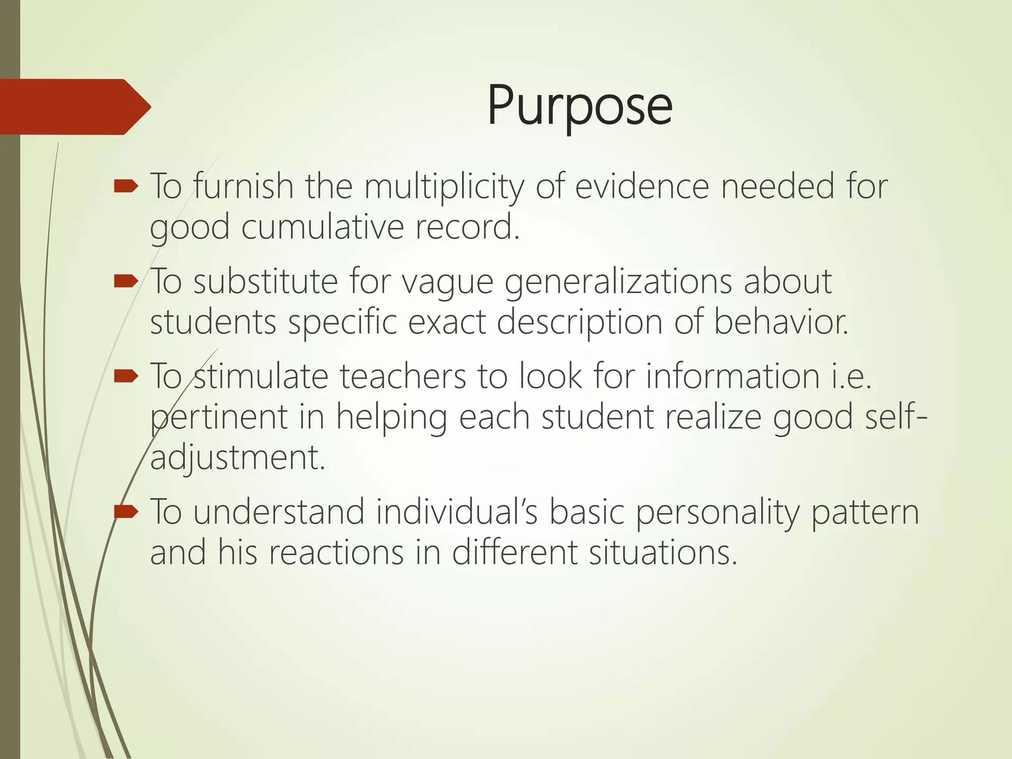 Purpose
 To furnish the multiplicity of evidence needed for
good cumulative record.
 To substitute for vague generalizations about
students specific exact description of behavior.
 To stimulate teachers to look for information i.e.
pertinent in helping each student realize good self-
adjustment.
 To understand individual’s basic personality pattern
and his reactions in different situations.
 