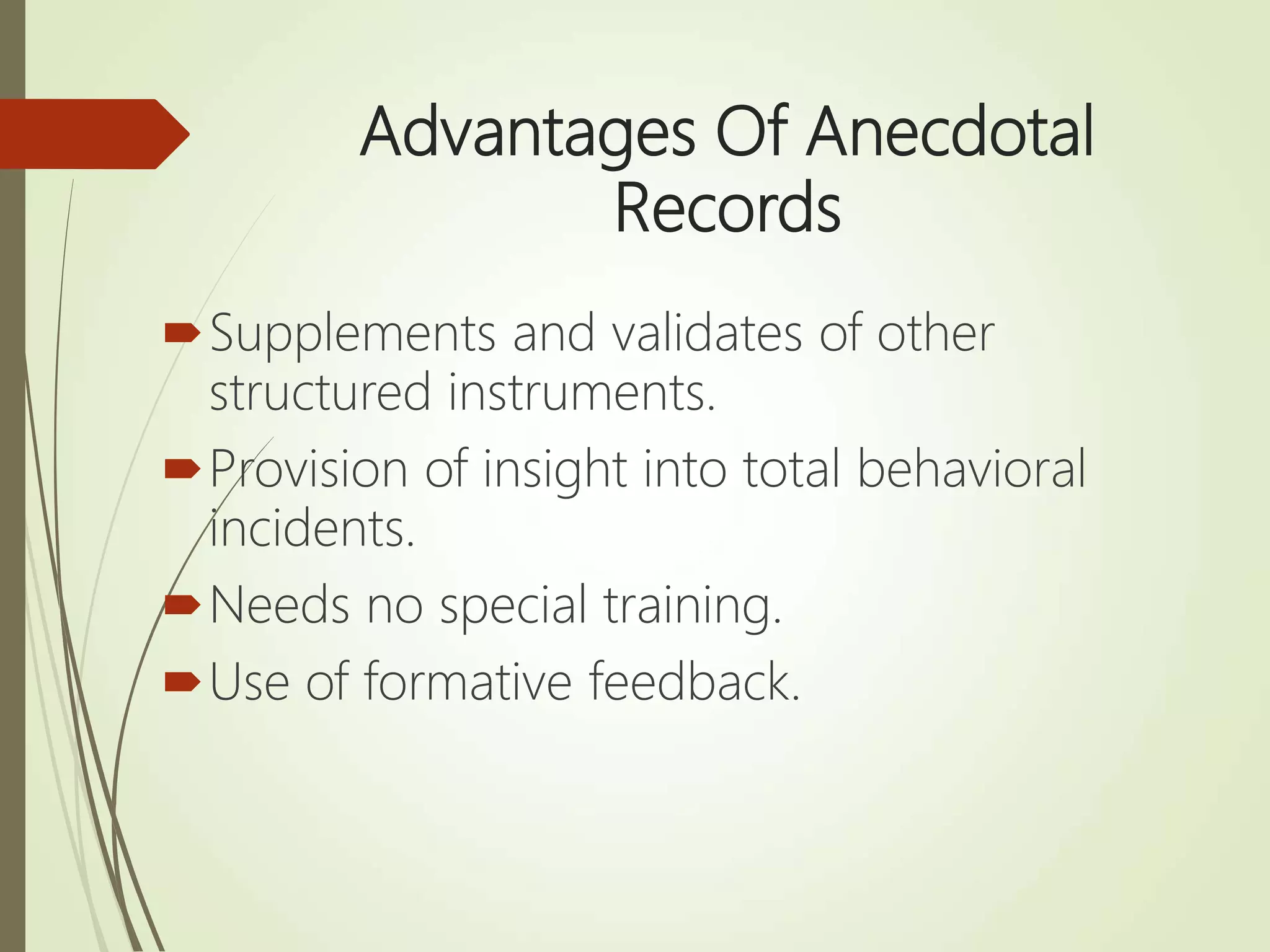 Advantages Of Anecdotal
Records
Supplements and validates of other
structured instruments.
Provision of insight into total behavioral
incidents.
Needs no special training.
Use of formative feedback.
 