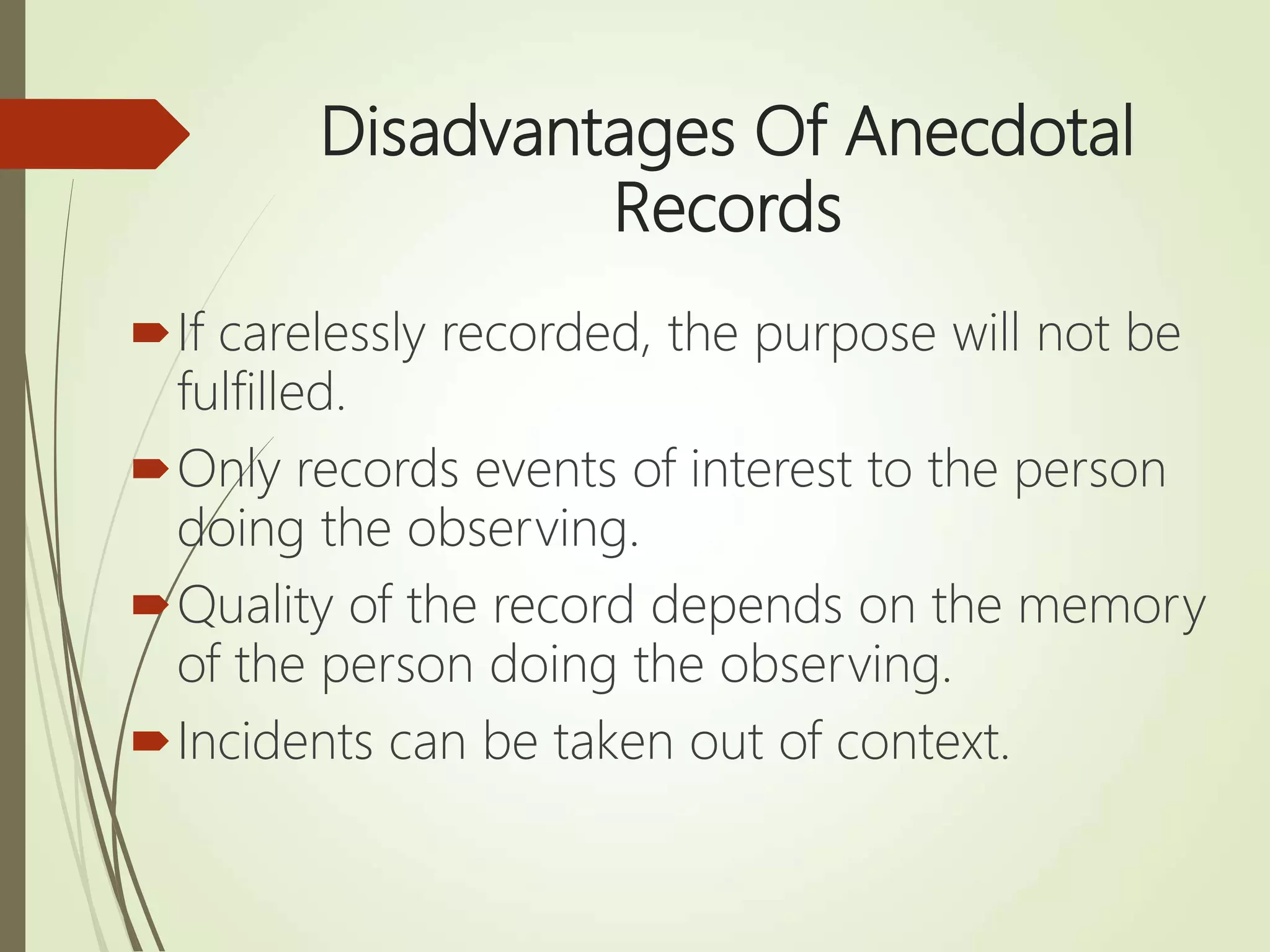 Disadvantages Of Anecdotal
Records
If carelessly recorded, the purpose will not be
fulfilled.
Only records events of interest to the person
doing the observing.
Quality of the record depends on the memory
of the person doing the observing.
Incidents can be taken out of context.
 