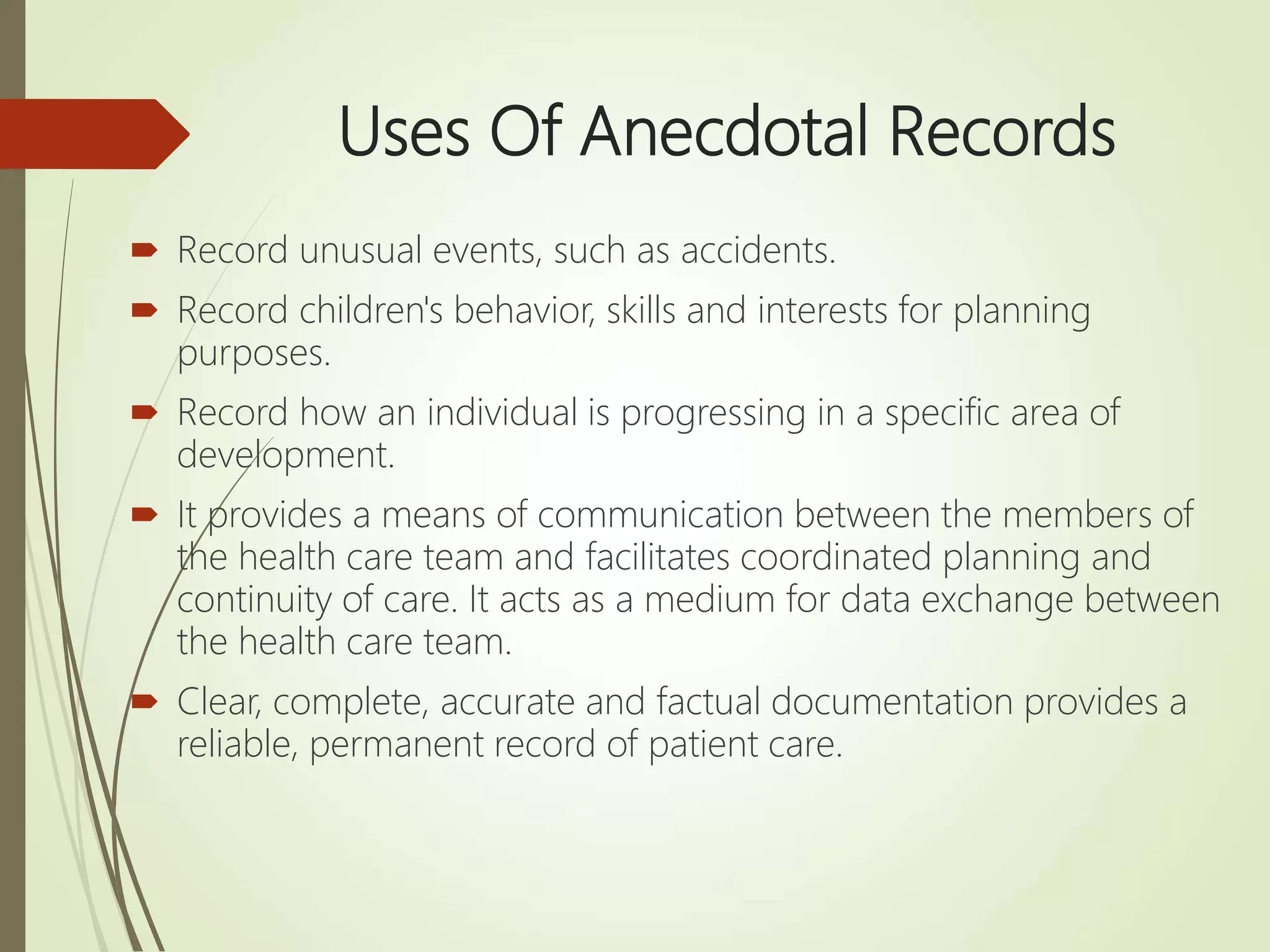 Uses Of Anecdotal Records
 Record unusual events, such as accidents.
 Record children's behavior, skills and interests for planning
purposes.
 Record how an individual is progressing in a specific area of
development.
 It provides a means of communication between the members of
the health care team and facilitates coordinated planning and
continuity of care. It acts as a medium for data exchange between
the health care team.
 Clear, complete, accurate and factual documentation provides a
reliable, permanent record of patient care.
 