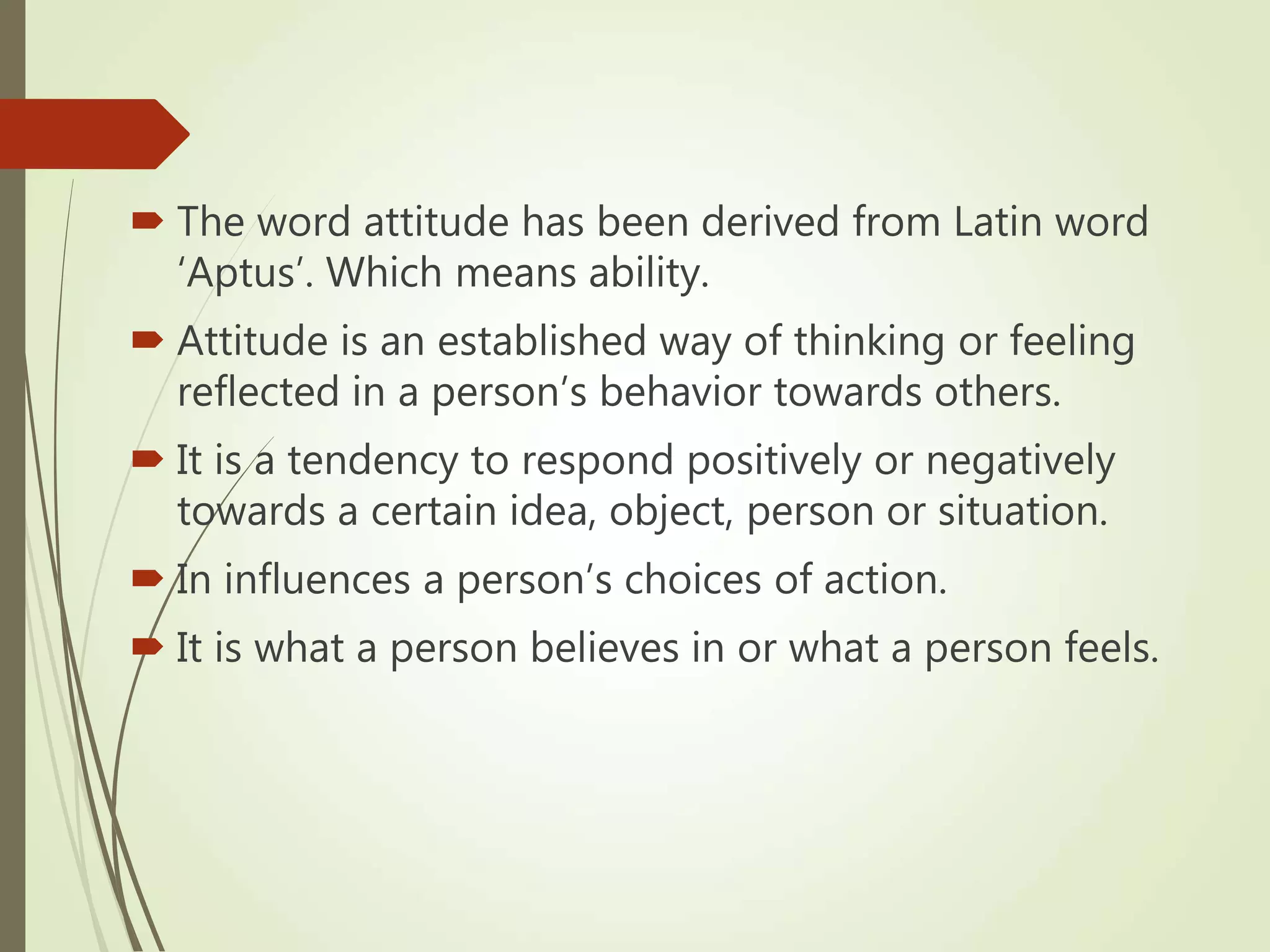  The word attitude has been derived from Latin word
‘Aptus’. Which means ability.
 Attitude is an established way of thinking or feeling
reflected in a person’s behavior towards others.
 It is a tendency to respond positively or negatively
towards a certain idea, object, person or situation.
 In influences a person’s choices of action.
 It is what a person believes in or what a person feels.
 