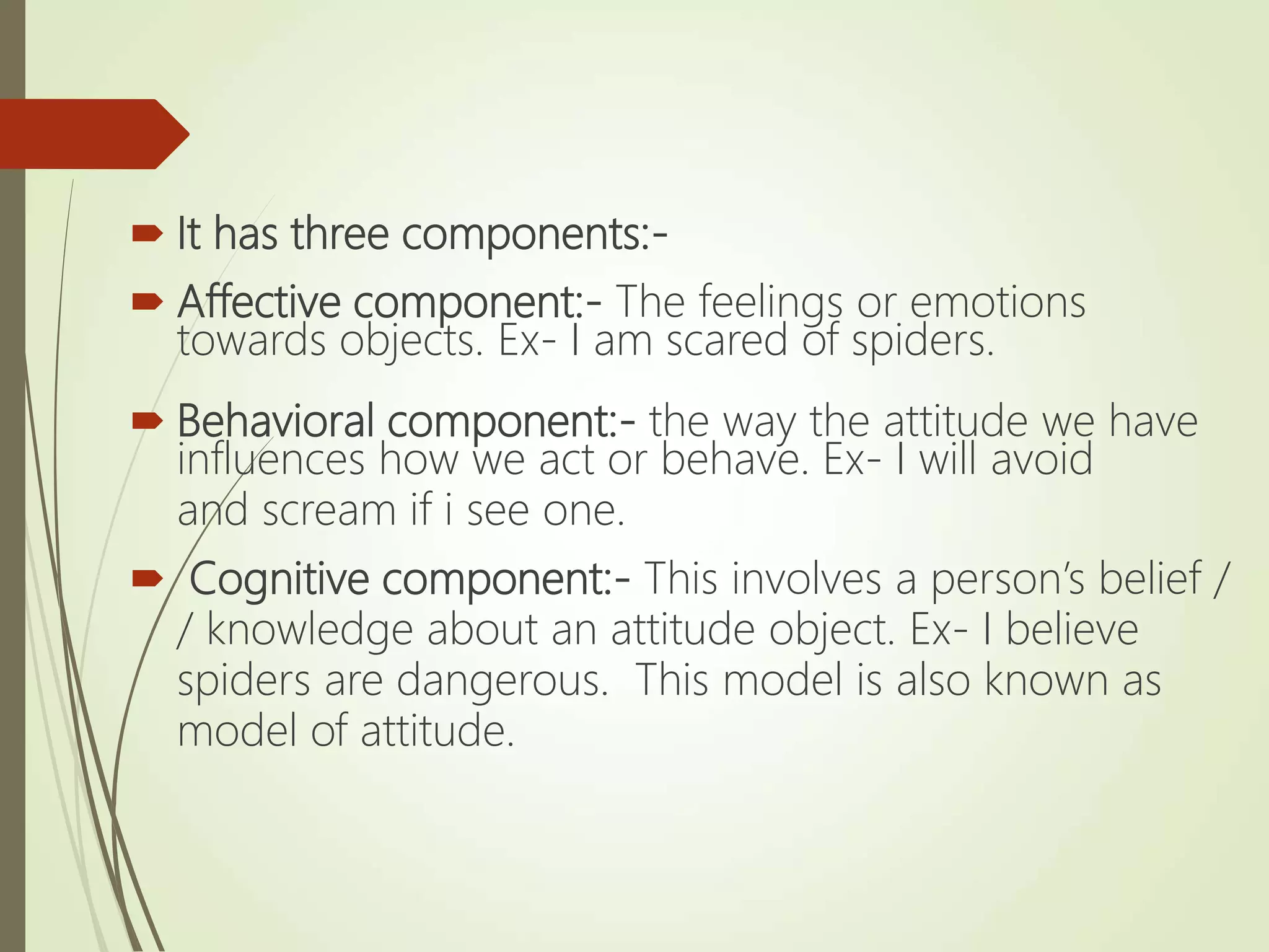  It has three components:-
 Affective component:- The feelings or emotions
towards objects. Ex- I am scared of spiders.
 Behavioral component:- the way the attitude we have
influences how we act or behave. Ex- I will avoid
and scream if i see one.
 Cognitive component:- This involves a person’s belief /
/ knowledge about an attitude object. Ex- I believe
spiders are dangerous. This model is also known as
model of attitude.
 