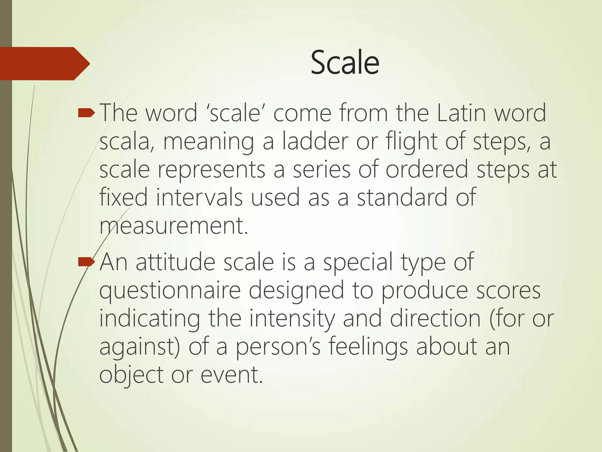 Scale
The word ‘scale’ come from the Latin word
scala, meaning a ladder or flight of steps, a
scale represents a series of ordered steps at
fixed intervals used as a standard of
measurement.
An attitude scale is a special type of
questionnaire designed to produce scores
indicating the intensity and direction (for or
against) of a person’s feelings about an
object or event.
 