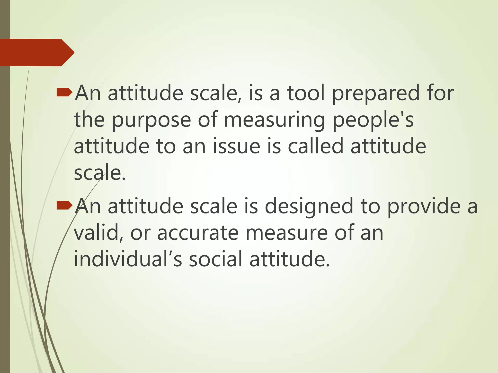 An attitude scale, is a tool prepared for
the purpose of measuring people's
attitude to an issue is called attitude
scale.
An attitude scale is designed to provide a
valid, or accurate measure of an
individual’s social attitude.
 