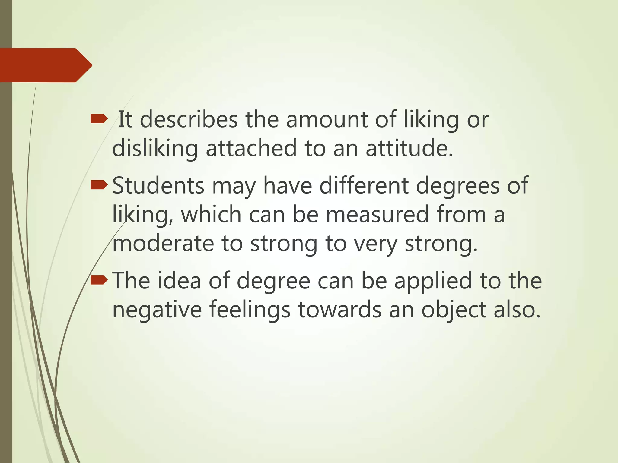  It describes the amount of liking or
disliking attached to an attitude.
Students may have different degrees of
liking, which can be measured from a
moderate to strong to very strong.
The idea of degree can be applied to the
negative feelings towards an object also.
 
