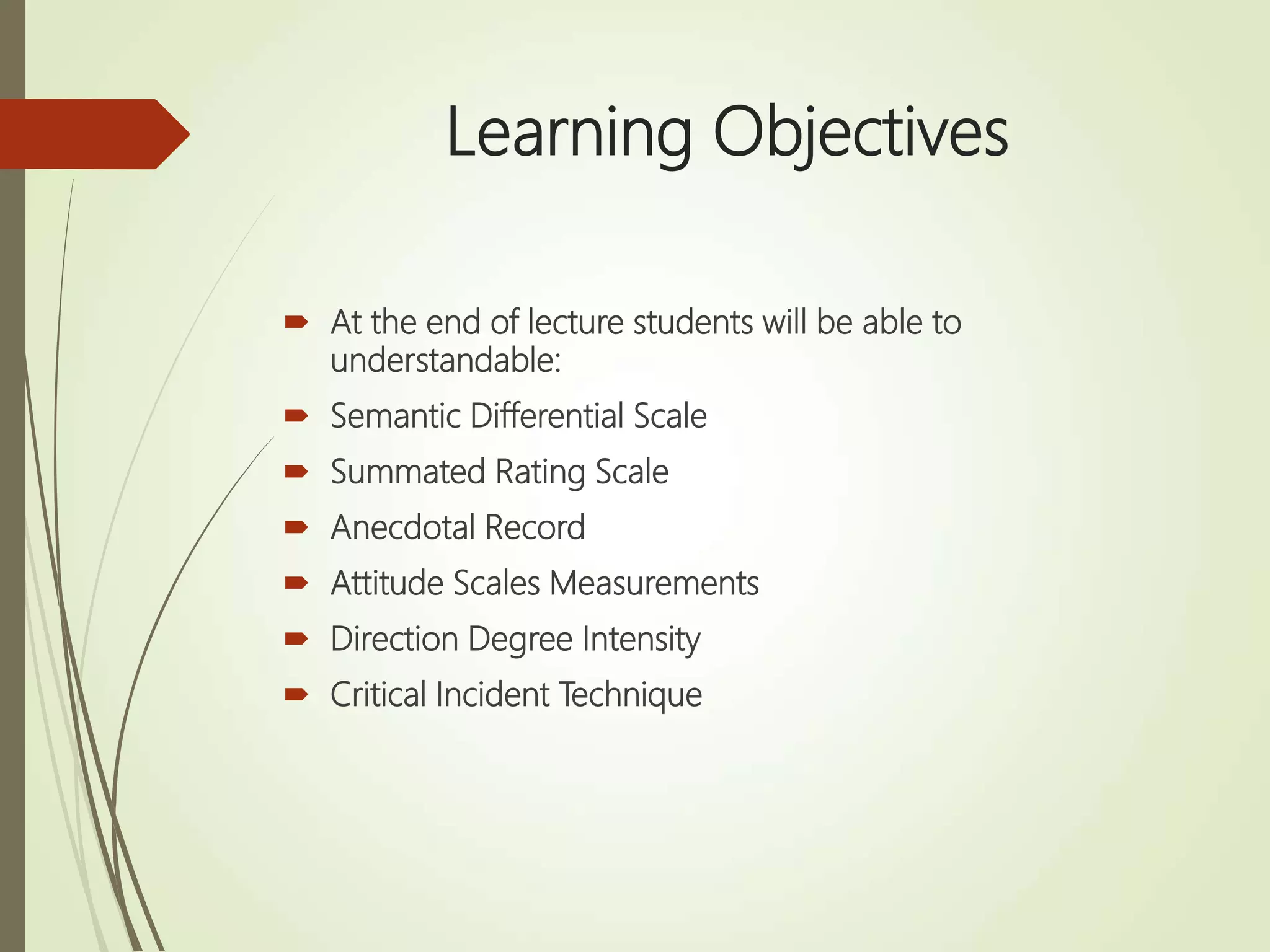 Learning Objectives
 At the end of lecture students will be able to
understandable:
 Semantic Differential Scale
 Summated Rating Scale
 Anecdotal Record
 Attitude Scales Measurements
 Direction Degree Intensity
 Critical Incident Technique
 