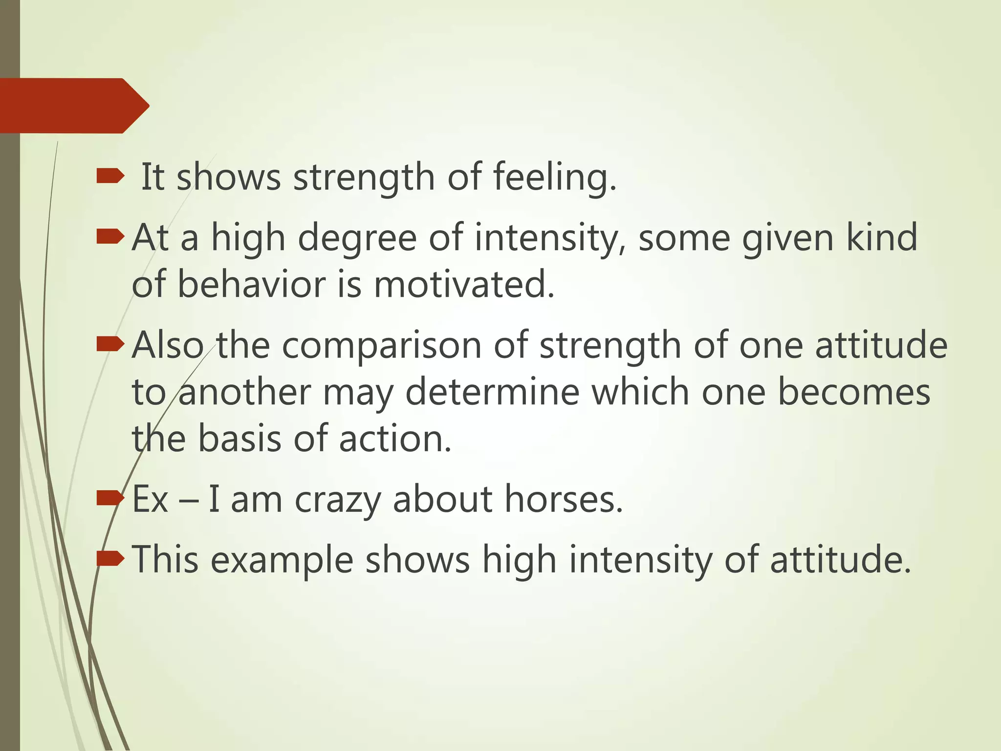  It shows strength of feeling.
At a high degree of intensity, some given kind
of behavior is motivated.
Also the comparison of strength of one attitude
to another may determine which one becomes
the basis of action.
Ex – I am crazy about horses.
This example shows high intensity of attitude.
 