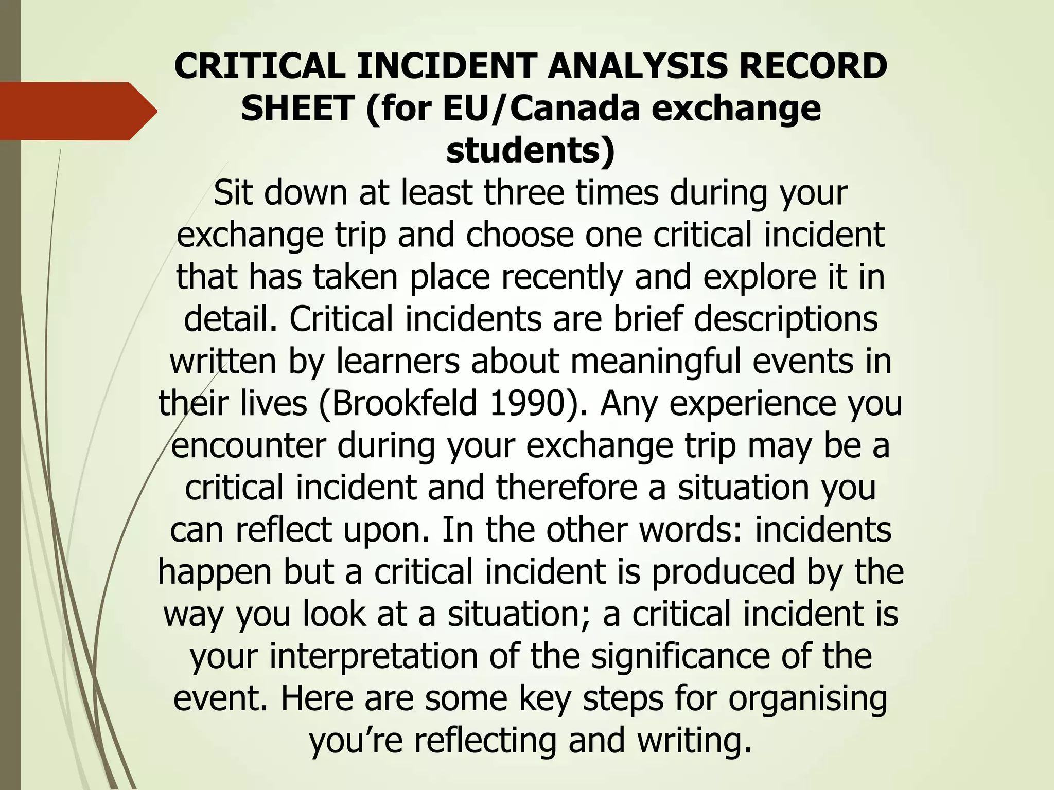 CRITICAL INCIDENT ANALYSIS RECORD
SHEET (for EU/Canada exchange
students)
Sit down at least three times during your
exchange trip and choose one critical incident
that has taken place recently and explore it in
detail. Critical incidents are brief descriptions
written by learners about meaningful events in
their lives (Brookfeld 1990). Any experience you
encounter during your exchange trip may be a
critical incident and therefore a situation you
can reflect upon. In the other words: incidents
happen but a critical incident is produced by the
way you look at a situation; a critical incident is
your interpretation of the significance of the
event. Here are some key steps for organising
you’re reflecting and writing.
 
