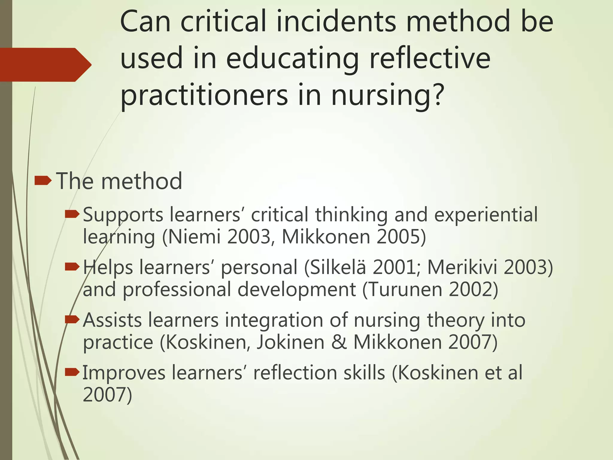 Can critical incidents method be
used in educating reflective
practitioners in nursing?
The method
Supports learners’ critical thinking and experiential
learning (Niemi 2003, Mikkonen 2005)
Helps learners’ personal (Silkelä 2001; Merikivi 2003)
and professional development (Turunen 2002)
Assists learners integration of nursing theory into
practice (Koskinen, Jokinen & Mikkonen 2007)
Improves learners’ reflection skills (Koskinen et al
2007)
 