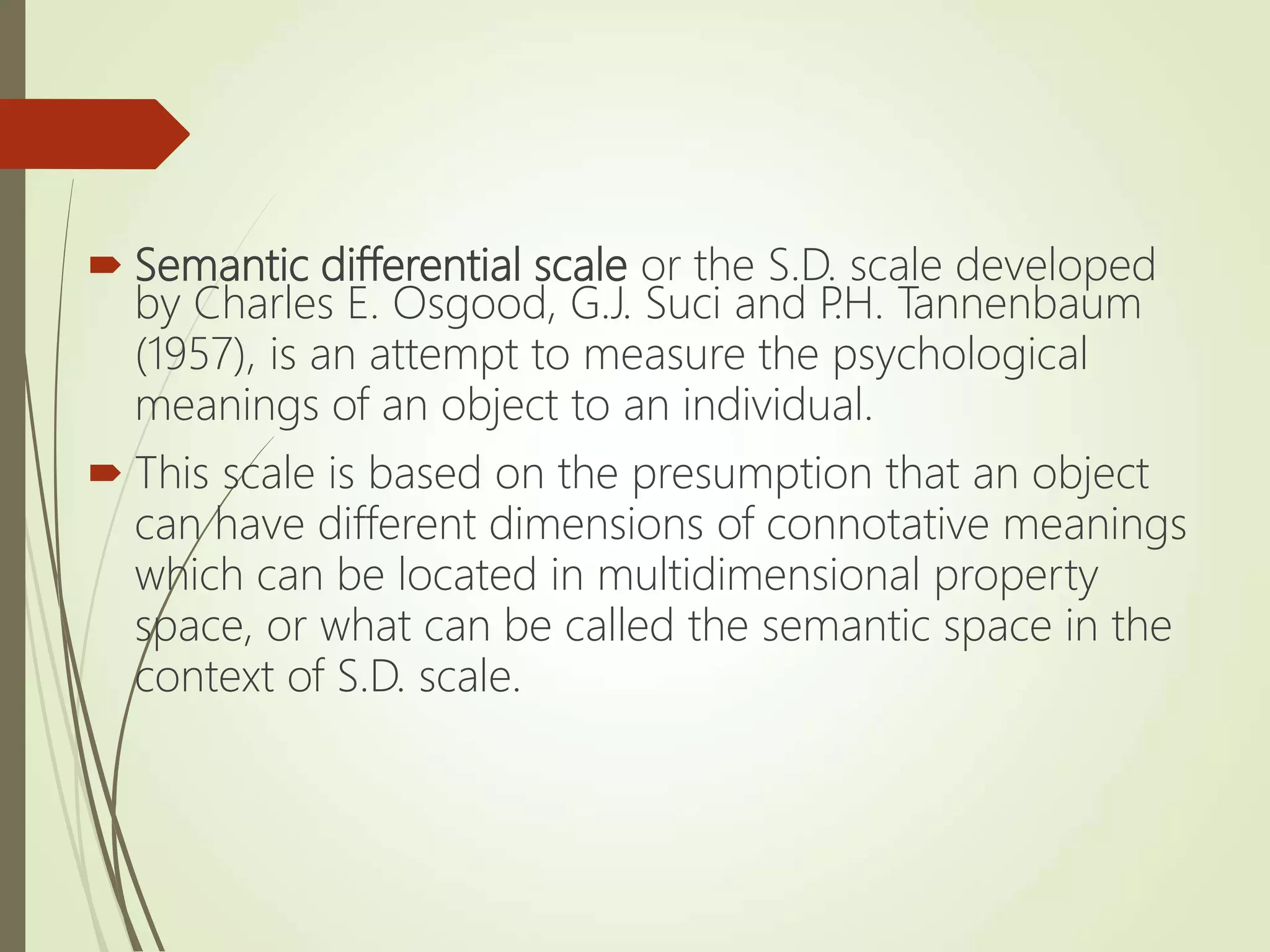  Semantic differential scale or the S.D. scale developed
by Charles E. Osgood, G.J. Suci and P
.H. Tannenbaum
(1957), is an attempt to measure the psychological
meanings of an object to an individual.
 This scale is based on the presumption that an object
can have different dimensions of connotative meanings
which can be located in multidimensional property
space, or what can be called the semantic space in the
context of S.D. scale.
 