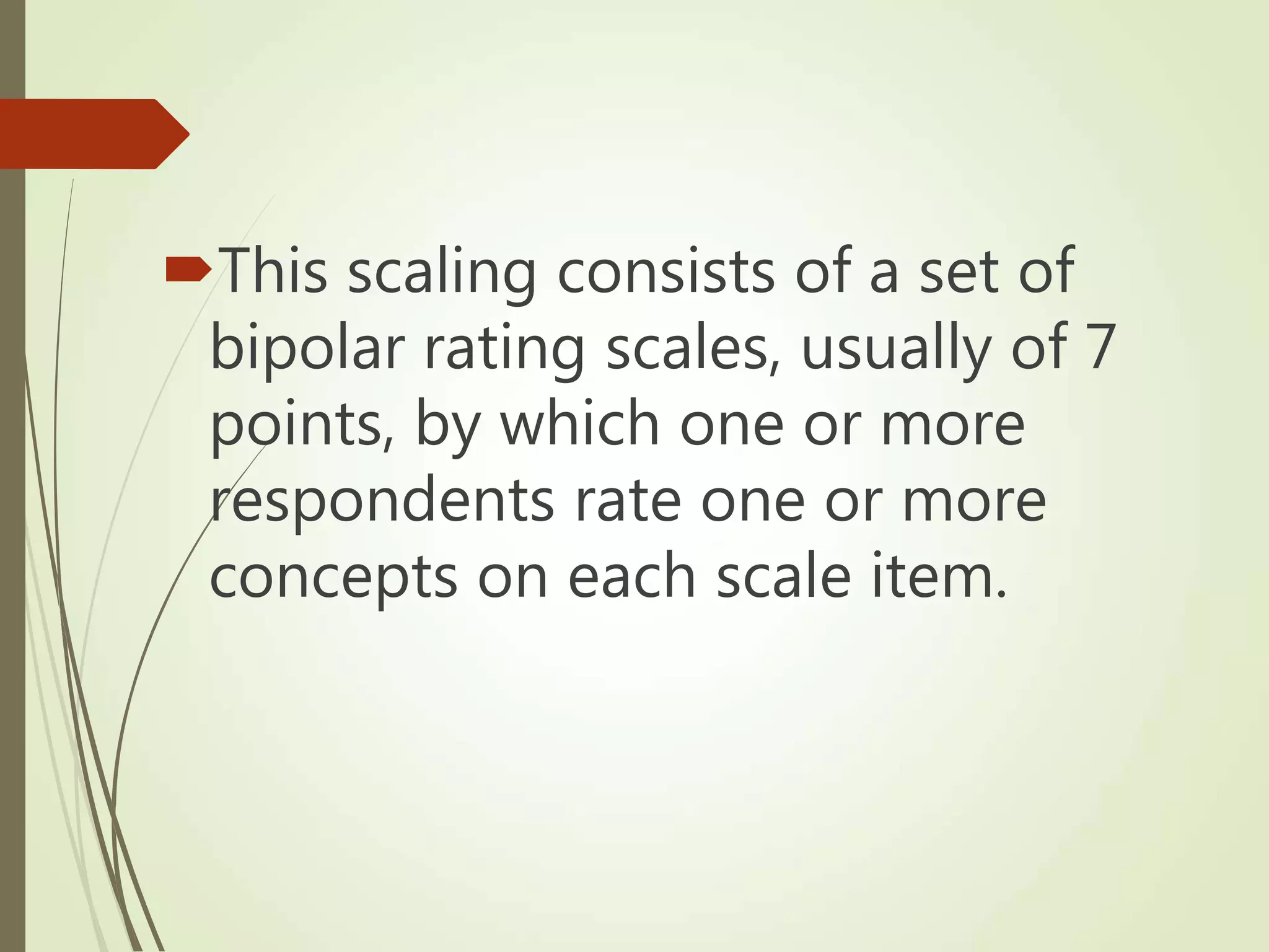 This scaling consists of a set of
bipolar rating scales, usually of 7
points, by which one or more
respondents rate one or more
concepts on each scale item.
 