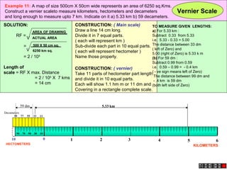 Example 11: A map of size 500cm X 50cm wide represents an area of 6250 sq.Kms.
Construct a vernier scaleto measure kilometers, hectometers and decameters                              Vernier Scale
and long enough to measure upto 7 km. Indicate on it a) 5.33 km b) 59 decameters.
SOLUTION:                                          CONSTRUCTION: ( Main scale)            TO MEASURE GIVEN LENGTHS:
                             AREA OF DRAWING       Draw a line 14 cm long.                a) For 5.33 km :
          RF =                                     Divide it in 7 equal parts.            Subtract 0.33 from 5.33
                        V    ACTUAL AREA
                                                                                          i.e. 5.33 - 0.33 = 5.00
                                                   ( each will represent km )
                    =        500 X 50 cm sq.       Sub-divide each part in 10 equal parts.The distance between 33 dm
                        V 6250 km sq.                                                     ( left of Zero) and
                                                   ( each will represent hectometer )     5.00 (right of Zero) is 5.33 k m
                    = 2 / 105                      Name those properly.                   (b) For 59 dm :
                                                                                          Subtract 0.99 from 0.59
Length of                                          CONSTRUCTION: ( vernier)               i.e. 0.59 – 0.99 = - 0.4 km
scale = RF X max. Distance                                                                ( - ve sign means left of Zero)
                                                   Take 11 parts of hectometer part length
              = 2 / 105 X 7 kms                                                            The distance between 99 dm and
                                                   and divide it in 10 equal parts.        - .4 km is 59 dm
              = 14 cm                              Each will show 1.1 hm m or 11 dm and (both left side of Zero)
                                                   Covering in a rectangle complete scale.


               59 dm                                             5.33 km
Decameters
      99       77       55   33   11




          90    70      50   30   10

     10                                0       1               2              3               4              5               6
 HECTOMETERS
                                                                                                                 KILOMETERS
 