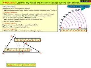 PROBLEM 12: Construct any triangle and measure it’s angles by using scale of cords.
CONSTRUCTION:                                                                                               SCALE OF CORDS
First prepare Scale of Cords for the problem.
                                                                                                                   800 90
                                                                                                                          0
Then construct a triangle of given sides. ( You are supposed to measure angles x, y and z)                     700
To measure angle at x:                                                                                     600
Take O-A distance in compass from cords scale and mark it on lower side of triangle                    500
as shown from corner x. Name O & A as shown. Then O as center, O-A radius
                                                                                                   400
draw an arc upto upper adjacent side.Name the point B.
Take A-B cord in compass and place on scale of cords from Zero.                                300
It will give value of angle at x
To measure angle at y:                                                                       200
Repeat same process from O1. Draw arc with radius O1A1.
                                                                                           100
Place Cord A1B1 on scale and get angle at y.
                                                                                               A                        O
To measure angle at z:                                                                      00
Subtract the SUM of these two angles from 1800 to get angle at z.                              0 10 20 30 40 50 60 70 80 90



                B1
                      z
                          0    10        20    30   40   50    60   70 80 90

                                                    B


  0        55
          10 0 20    30       40    50    60             30
                                                  70 80 90 0
      y                                                             x
O1                                 A1         A                           O




          Angle at z = 180 – ( 55 + 30 ) = 950
 