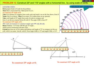 PROBLEM 12: Construct 250 and 1150 angles with a horizontal line , by using scale of cords.
 CONSTRUCTION:                                                                                            SCALE OF CORDS
 First prepare Scale of Cords for the problem.
                                                                                                                 800 90
                                                                                                                        0
 Then Draw a horizontal line. Mark point O on it.                                                           70 0

 To construct 250 angle at O.                                                                           600
 Take O-A distance in compass from cords scale and mark it on on the line drawn, from O             500
 Name O & A as shown. Then O as center, O-A radius draw an arc upward..                         400
 Take cord length of 250 angle from scale of cords in compass and
 from A cut the arc at point B.Join B with O. The angle AOB is thus 250                     300
 To construct 1150 angle at O.
 This scale can measure or construct angles upto 900 only directly.                       200
 Hence Subtract 1150 from 1800.We get 750 angle ,
                                                                                        100
 which can be constructed with this scale.
 Extend previous arc of OA radius and taking cord length of 750 in compass cut this arc
                                                                                            A                         O
                                                                                         00
 at B1 with A as center. Join B1 with O. Now angle AOB1 is 750 and angle COB1 is 1150.      0 10 20 30 40 50 60 70 80 90




                    B                                                                        B1




                                    250
                    A                     O          0   10   20   30   40   50   60   70 80 90
                                                                                       750            1150
20   30   40   50   60   70 80 90

                                                                                                              C
                                                                   A                              O

                To construct 250 angle at O.                                  To construct 1150 angle at O.
 