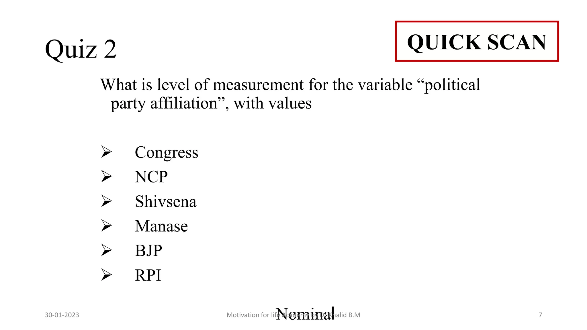 Quiz 2
What is level of measurement for the variable “political
party affiliation”, with values
 Congress
 NCP
 Shivsena
 Manase
 BJP
 RPI
Nominal
QUICK SCAN
30-01-2023 Motivation for life Academy by Dr Khalid B.M 7
 