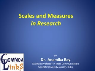 Scales and Measures
in Research
By
Dr. Anamika Ray
Assistant Professor in Mass Communication
Gauhati University, Assam, India
 