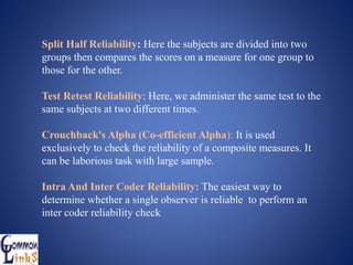 Split Half Reliability: Here the subjects are divided into two
groups then compares the scores on a measure for one group to
those for the other.
Test Retest Reliability: Here, we administer the same test to the
same subjects at two different times.
Crouchback's Alpha (Co-efficient Alpha): It is used
exclusively to check the reliability of a composite measures. It
can be laborious task with large sample.
Intra And Inter Coder Reliability: The easiest way to
determine whether a single observer is reliable to perform an
inter coder reliability check
 